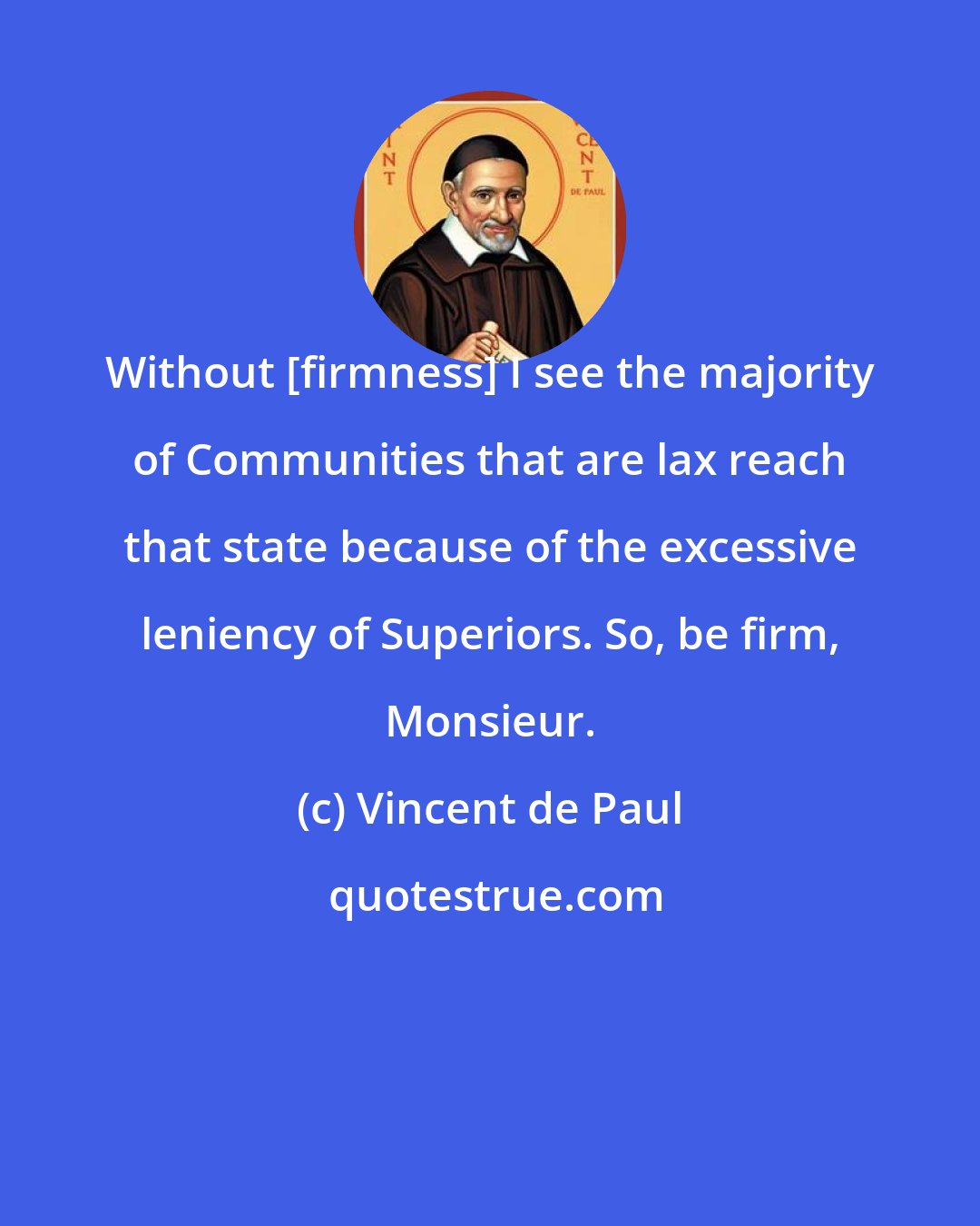 Vincent de Paul: Without [firmness] I see the majority of Communities that are lax reach that state because of the excessive leniency of Superiors. So, be firm, Monsieur.