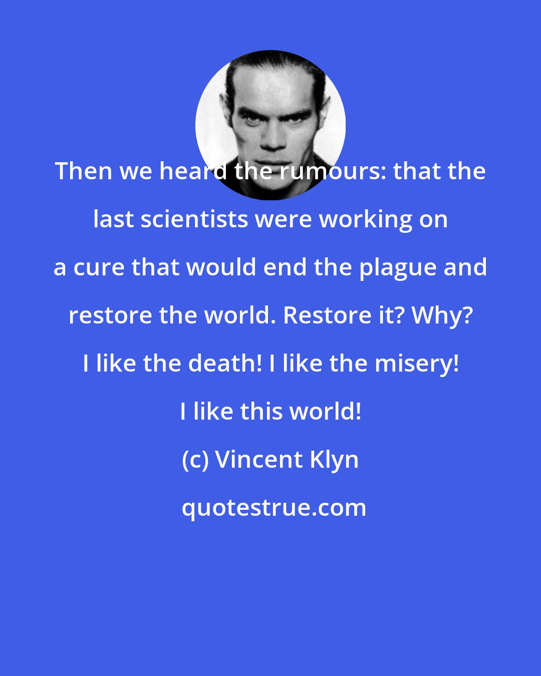 Vincent Klyn: Then we heard the rumours: that the last scientists were working on a cure that would end the plague and restore the world. Restore it? Why? I like the death! I like the misery! I like this world!
