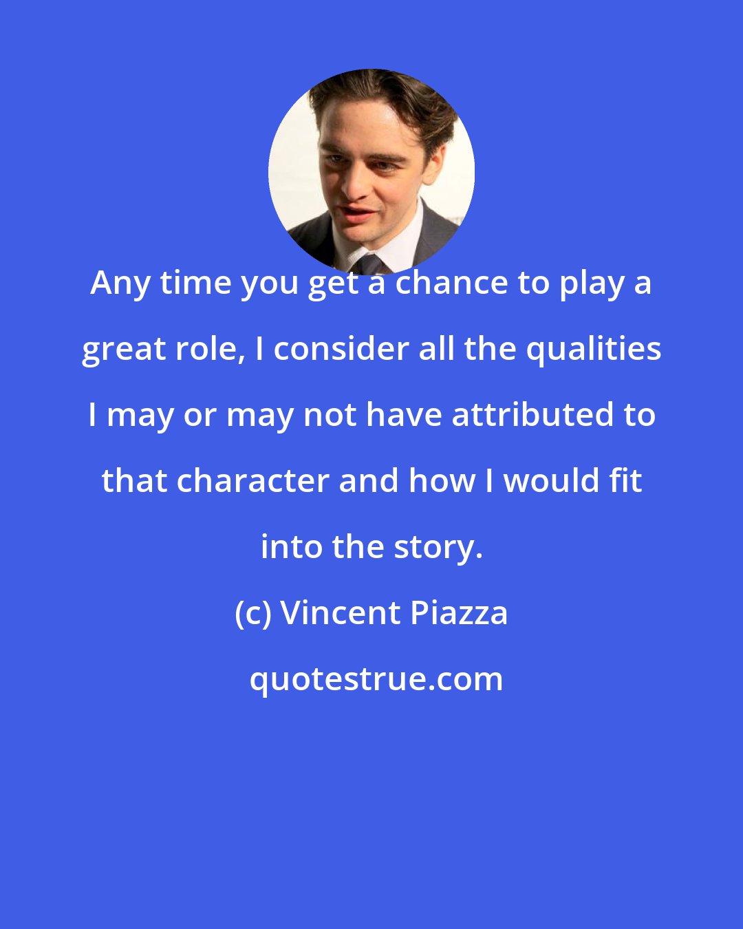 Vincent Piazza: Any time you get a chance to play a great role, I consider all the qualities I may or may not have attributed to that character and how I would fit into the story.