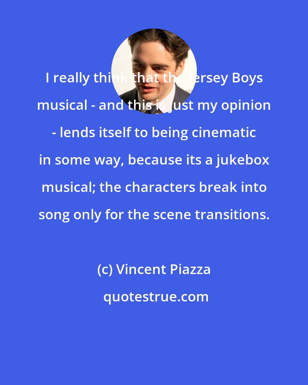 Vincent Piazza: I really think that the Jersey Boys musical - and this is just my opinion - lends itself to being cinematic in some way, because its a jukebox musical; the characters break into song only for the scene transitions.