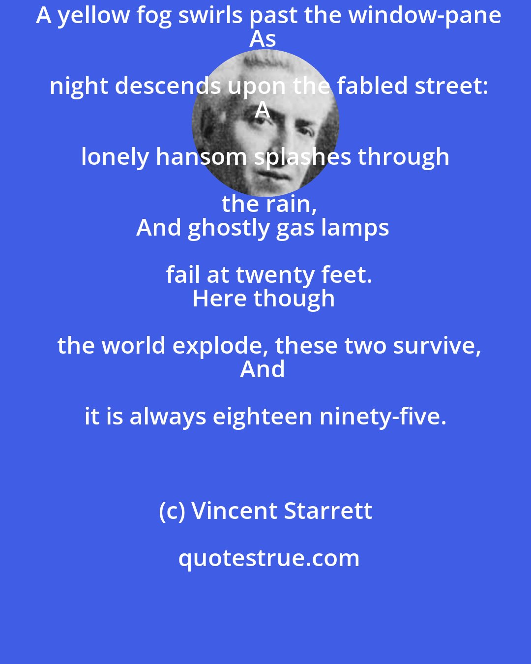 Vincent Starrett: A yellow fog swirls past the window-pane
As night descends upon the fabled street:
A lonely hansom splashes through the rain,
And ghostly gas lamps fail at twenty feet.
Here though the world explode, these two survive,
And it is always eighteen ninety-five.