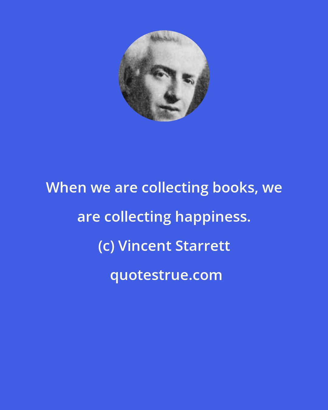 Vincent Starrett: When we are collecting books, we are collecting happiness.