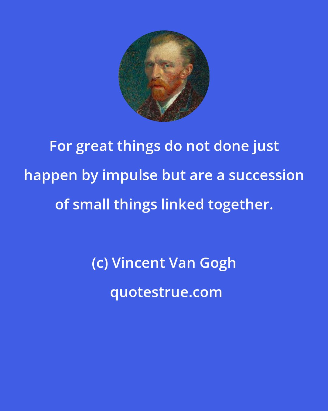Vincent Van Gogh: For great things do not done just happen by impulse but are a succession of small things linked together.