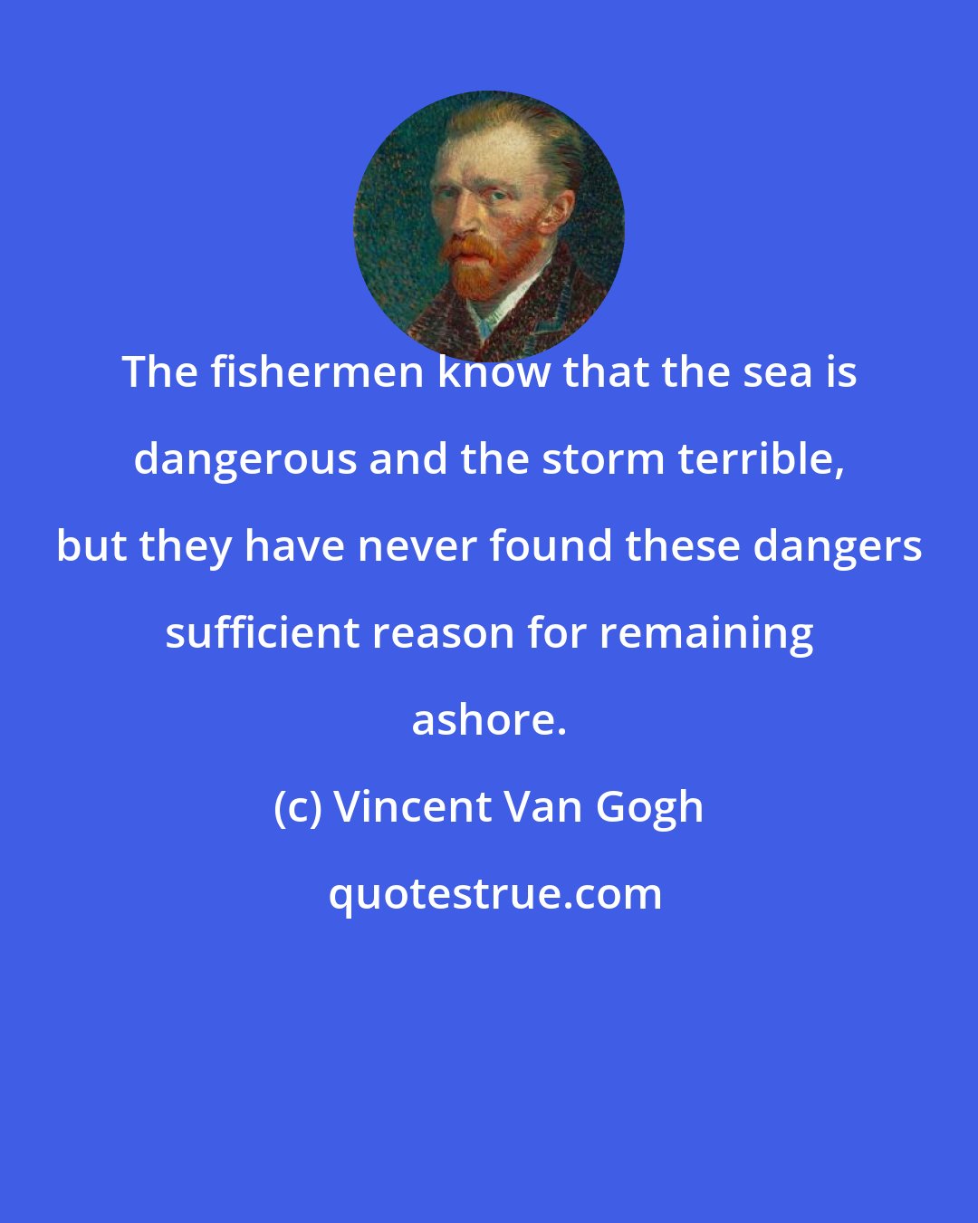 Vincent Van Gogh: The fishermen know that the sea is dangerous and the storm terrible, but they have never found these dangers sufficient reason for remaining ashore.