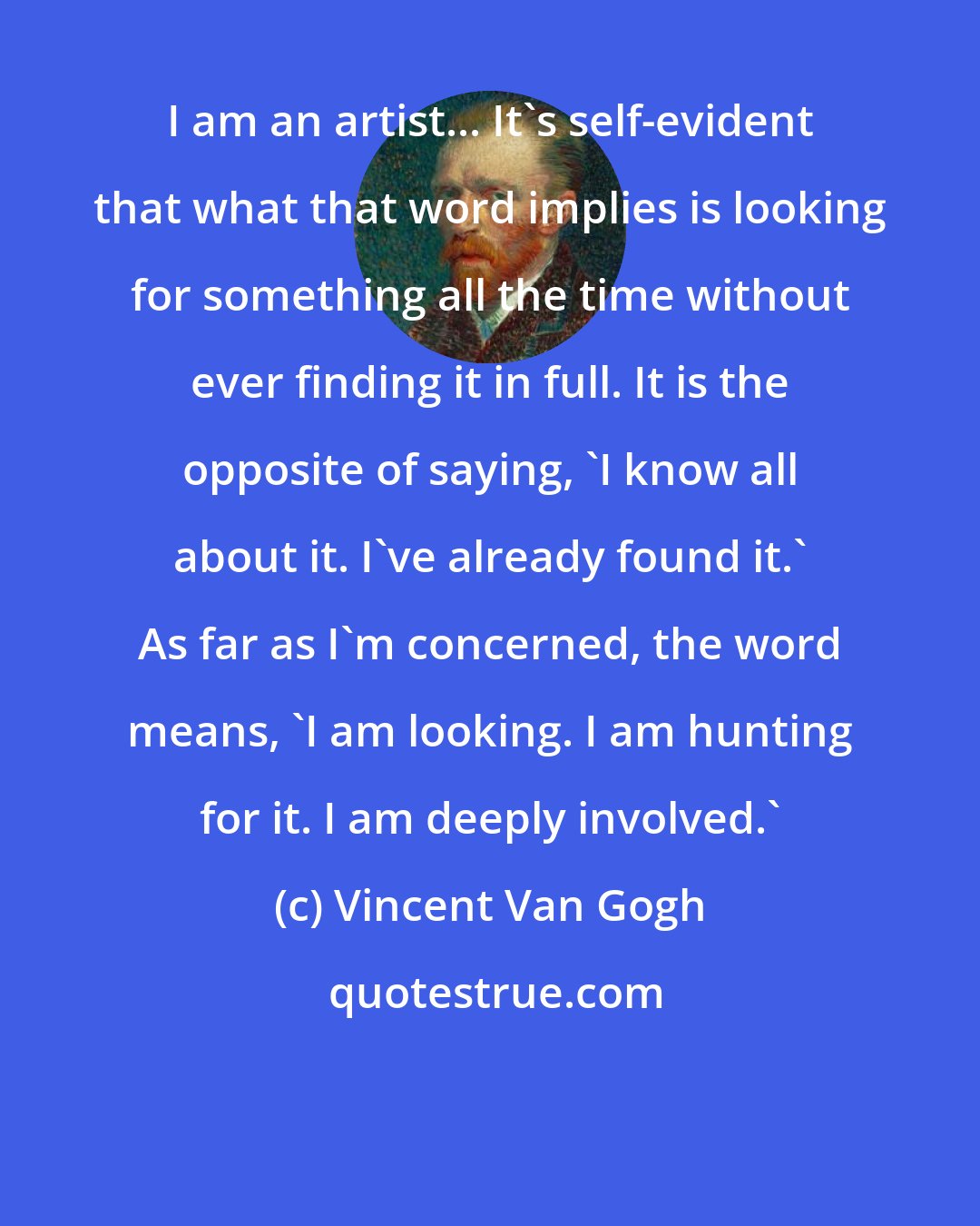 Vincent Van Gogh: I am an artist... It's self-evident that what that word implies is looking for something all the time without ever finding it in full. It is the opposite of saying, 'I know all about it. I've already found it.' As far as I'm concerned, the word means, 'I am looking. I am hunting for it. I am deeply involved.'