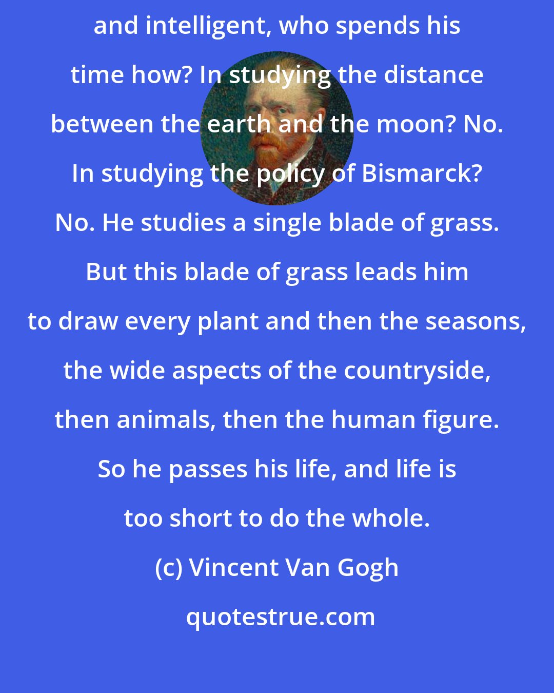 Vincent Van Gogh: If you study Japanese art you see a man who is undoubtedly wise, philosophic and intelligent, who spends his time how? In studying the distance between the earth and the moon? No. In studying the policy of Bismarck? No. He studies a single blade of grass. But this blade of grass leads him to draw every plant and then the seasons, the wide aspects of the countryside, then animals, then the human figure. So he passes his life, and life is too short to do the whole.
