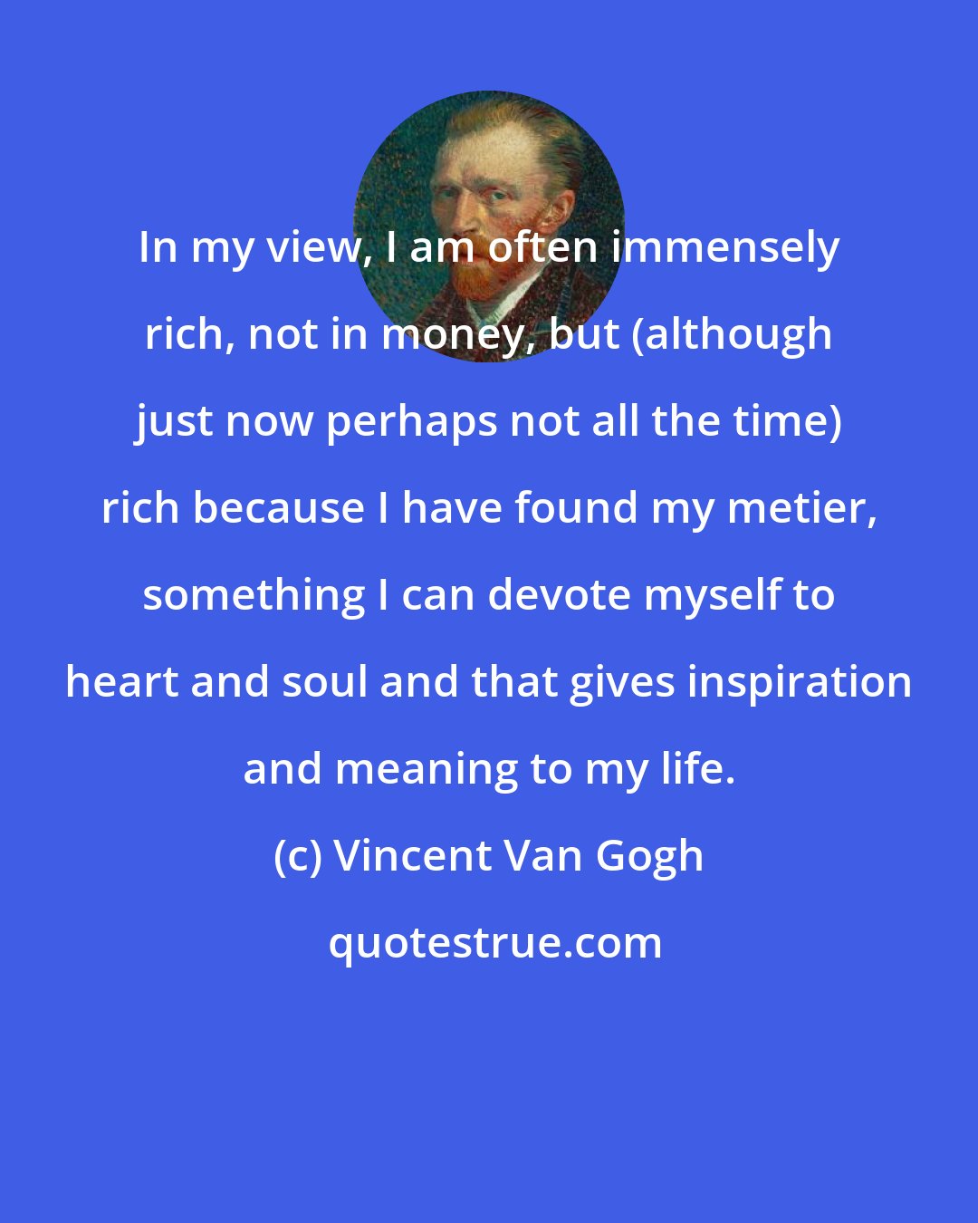 Vincent Van Gogh: In my view, I am often immensely rich, not in money, but (although just now perhaps not all the time) rich because I have found my metier, something I can devote myself to heart and soul and that gives inspiration and meaning to my life.