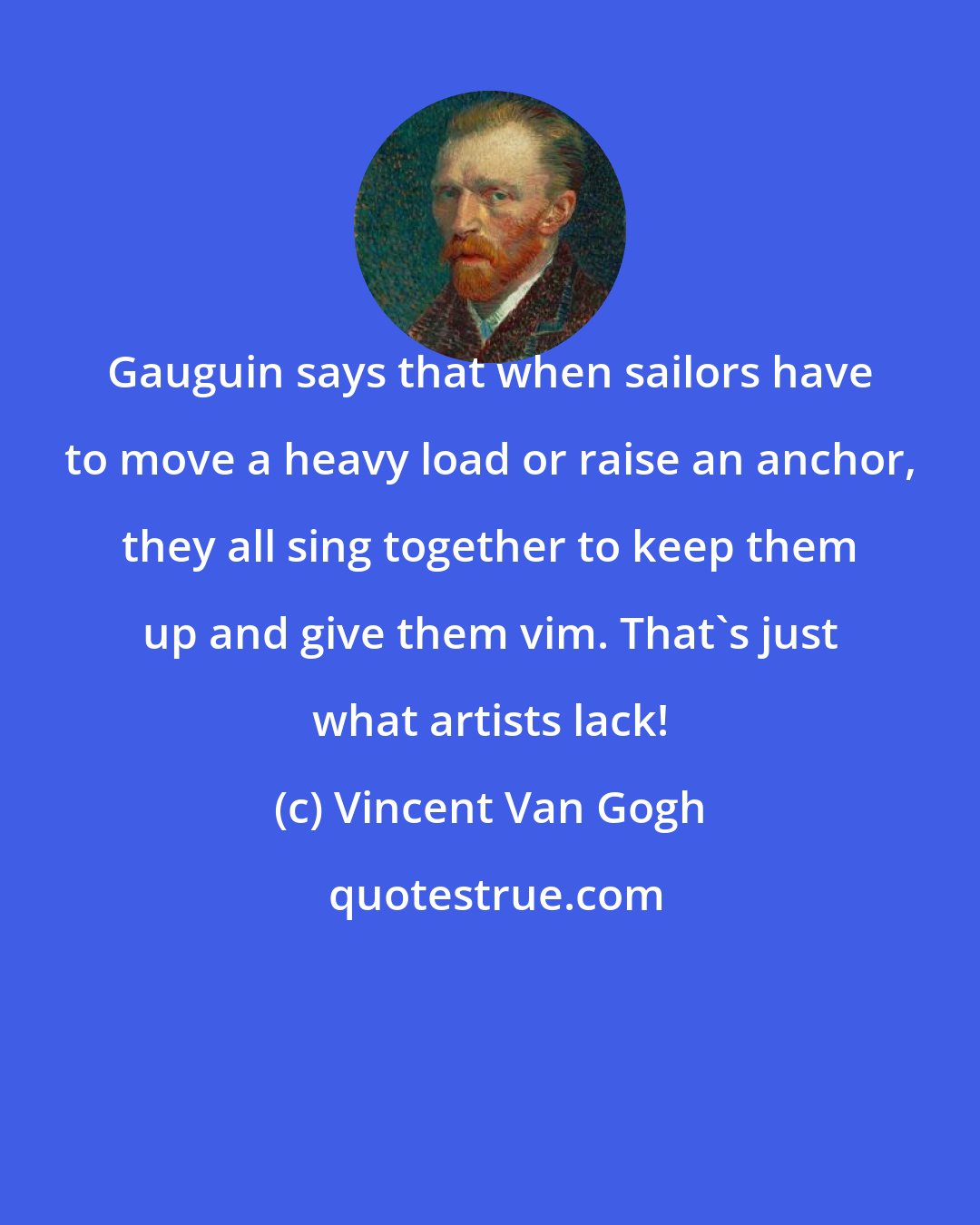 Vincent Van Gogh: Gauguin says that when sailors have to move a heavy load or raise an anchor, they all sing together to keep them up and give them vim. That's just what artists lack!