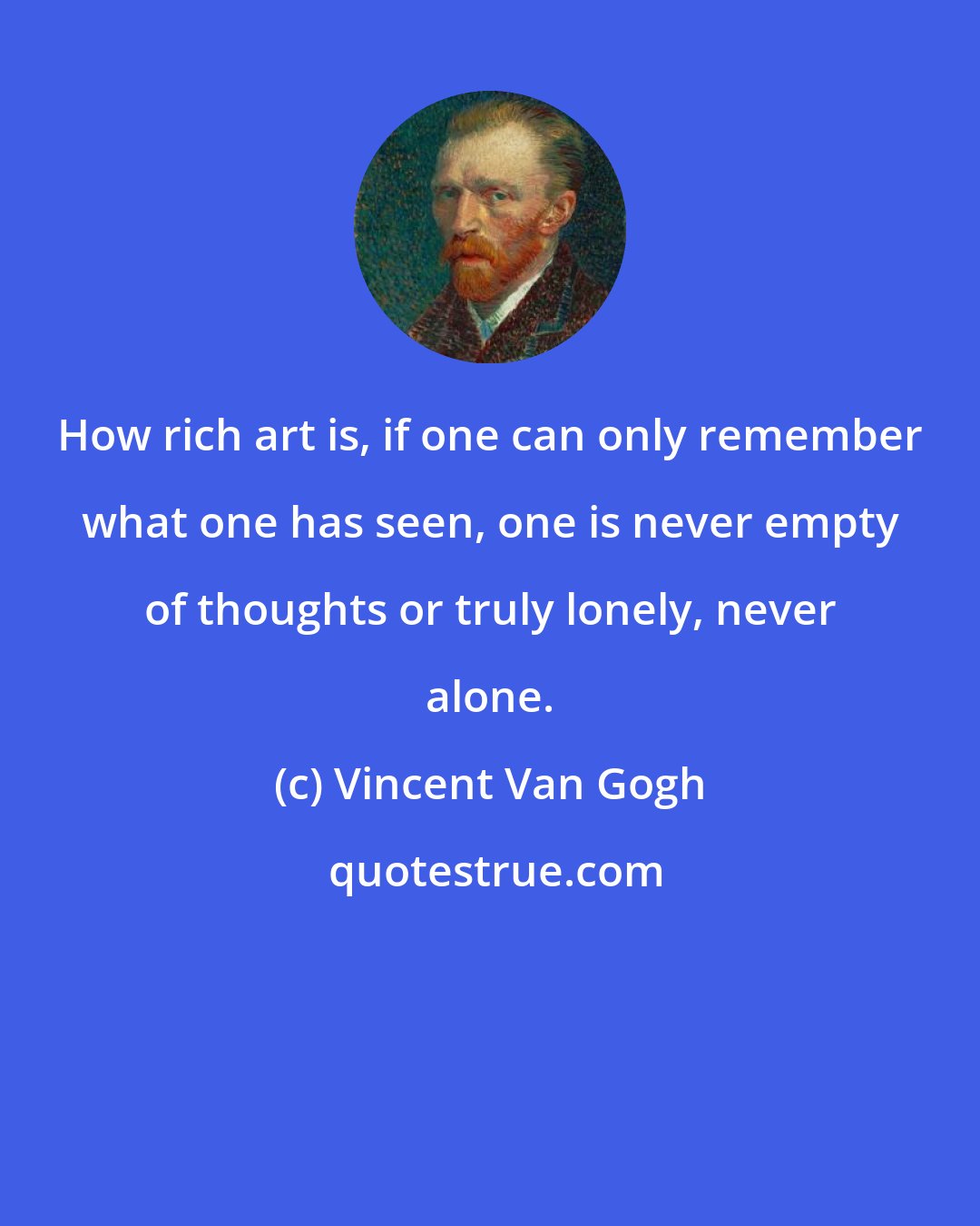 Vincent Van Gogh: How rich art is, if one can only remember what one has seen, one is never empty of thoughts or truly lonely, never alone.