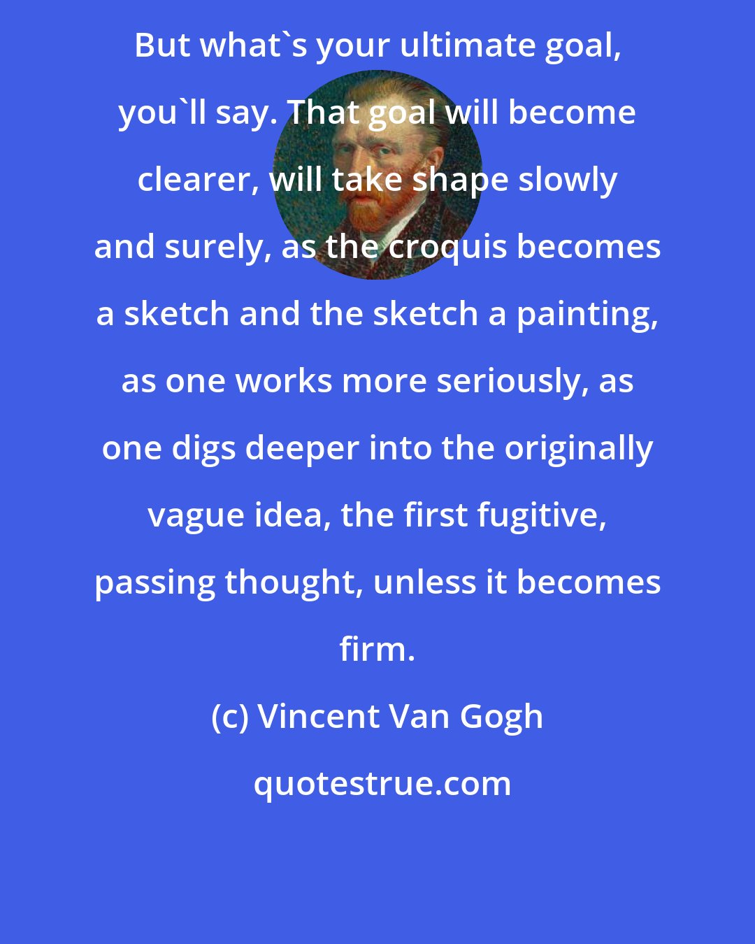Vincent Van Gogh: But what's your ultimate goal, you'll say. That goal will become clearer, will take shape slowly and surely, as the croquis becomes a sketch and the sketch a painting, as one works more seriously, as one digs deeper into the originally vague idea, the first fugitive, passing thought, unless it becomes firm.