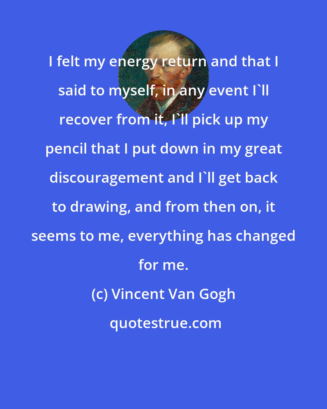 Vincent Van Gogh: I felt my energy return and that I said to myself, in any event I'll recover from it, I'll pick up my pencil that I put down in my great discouragement and I'll get back to drawing, and from then on, it seems to me, everything has changed for me.