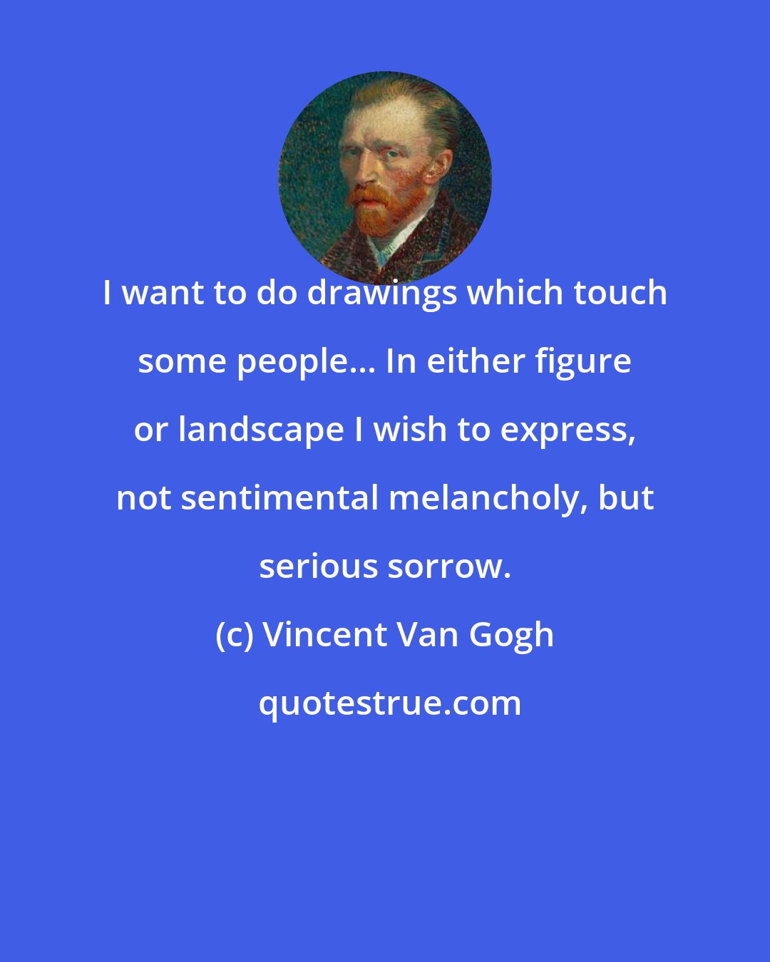 Vincent Van Gogh: I want to do drawings which touch some people... In either figure or landscape I wish to express, not sentimental melancholy, but serious sorrow.