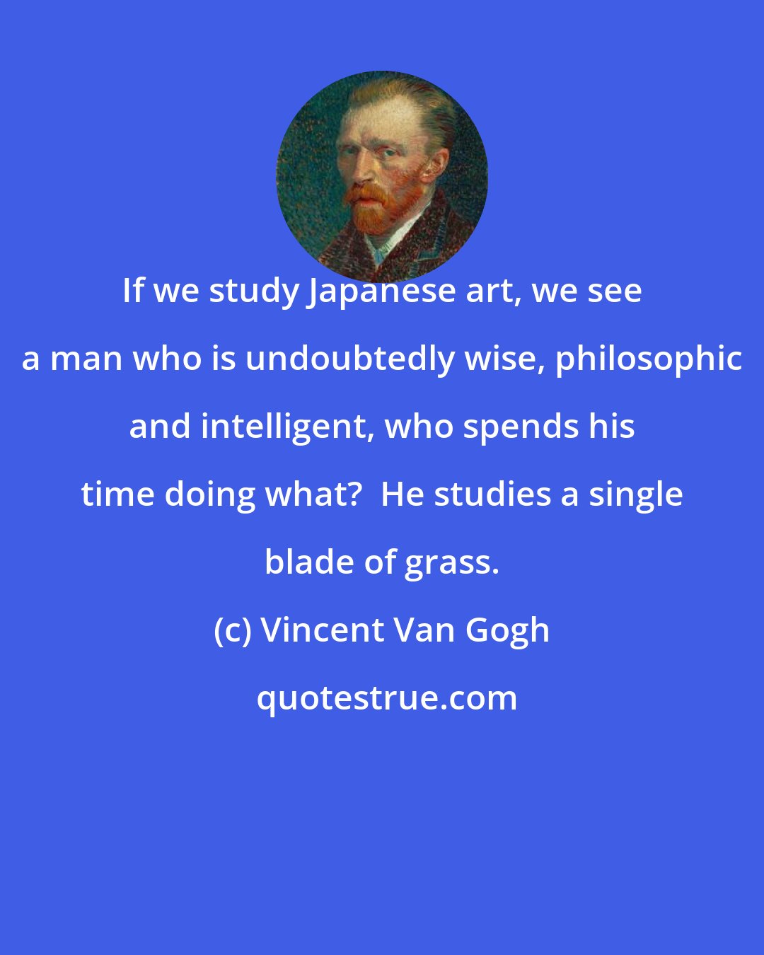 Vincent Van Gogh: If we study Japanese art, we see a man who is undoubtedly wise, philosophic and intelligent, who spends his time doing what?  He studies a single blade of grass.