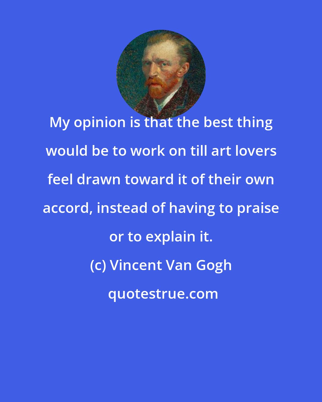 Vincent Van Gogh: My opinion is that the best thing would be to work on till art lovers feel drawn toward it of their own accord, instead of having to praise or to explain it.