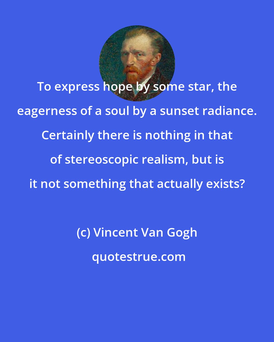 Vincent Van Gogh: To express hope by some star, the eagerness of a soul by a sunset radiance. Certainly there is nothing in that of stereoscopic realism, but is it not something that actually exists?