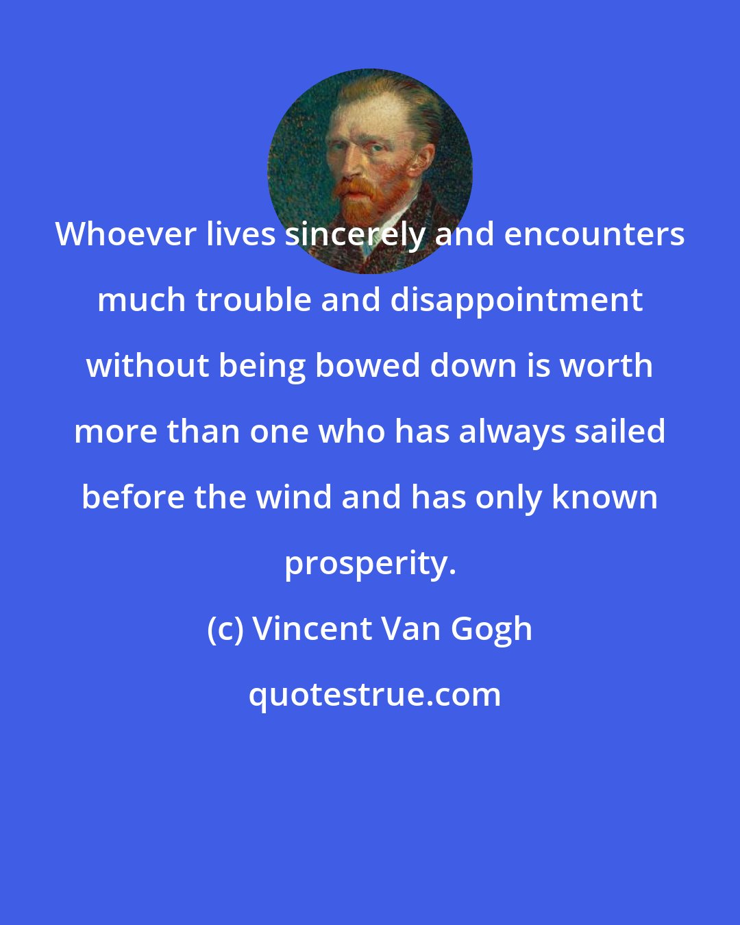 Vincent Van Gogh: Whoever lives sincerely and encounters much trouble and disappointment without being bowed down is worth more than one who has always sailed before the wind and has only known prosperity.