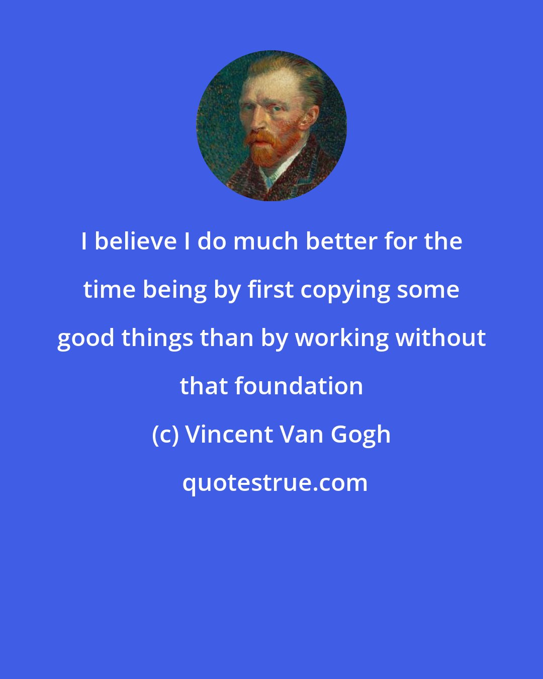 Vincent Van Gogh: I believe I do much better for the time being by first copying some good things than by working without that foundation