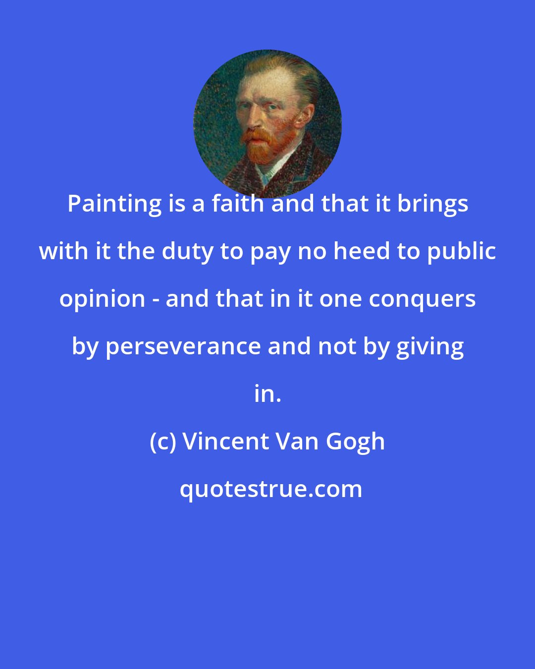 Vincent Van Gogh: Painting is a faith and that it brings with it the duty to pay no heed to public opinion - and that in it one conquers by perseverance and not by giving in.