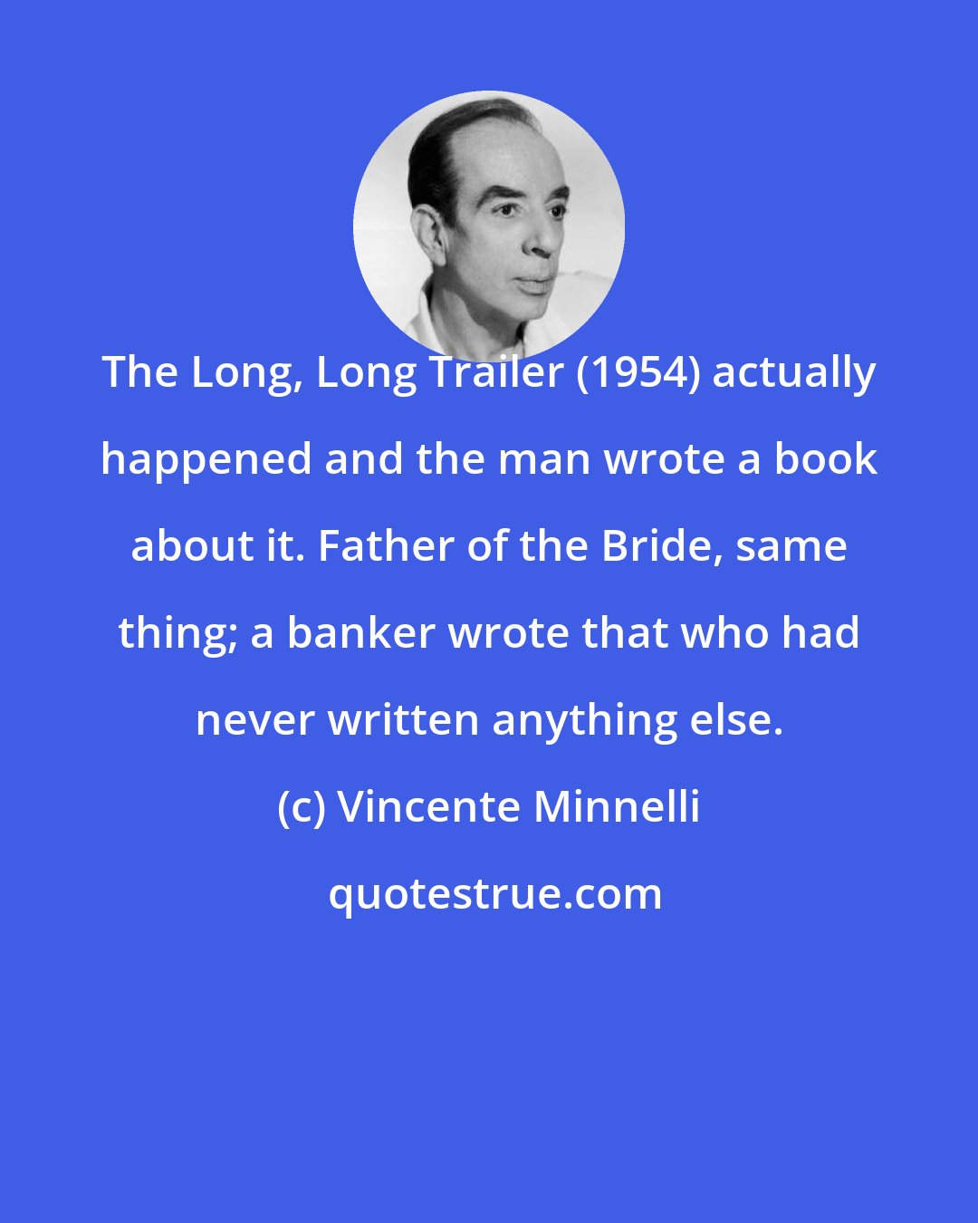 Vincente Minnelli: The Long, Long Trailer (1954) actually happened and the man wrote a book about it. Father of the Bride, same thing; a banker wrote that who had never written anything else.