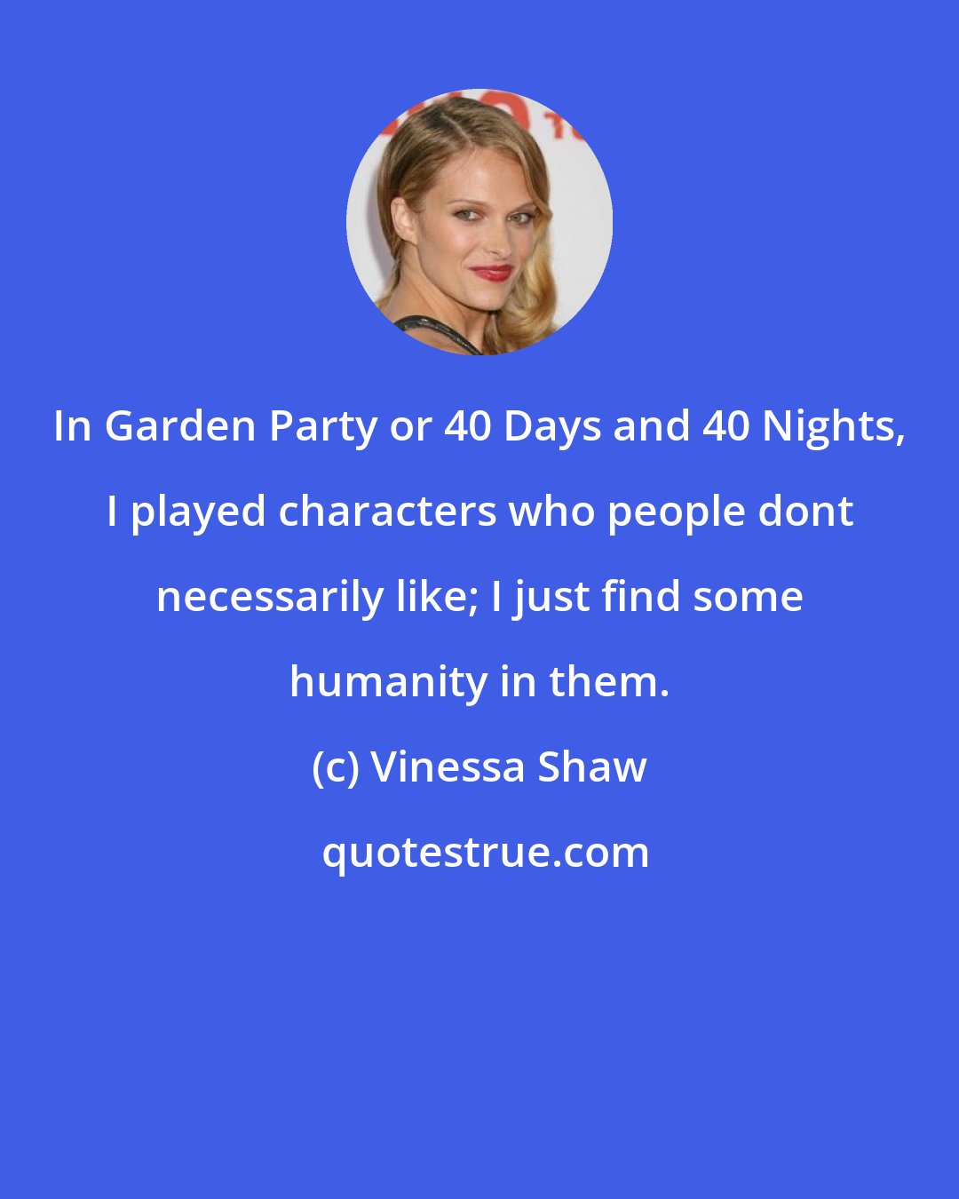 Vinessa Shaw: In Garden Party or 40 Days and 40 Nights, I played characters who people dont necessarily like; I just find some humanity in them.