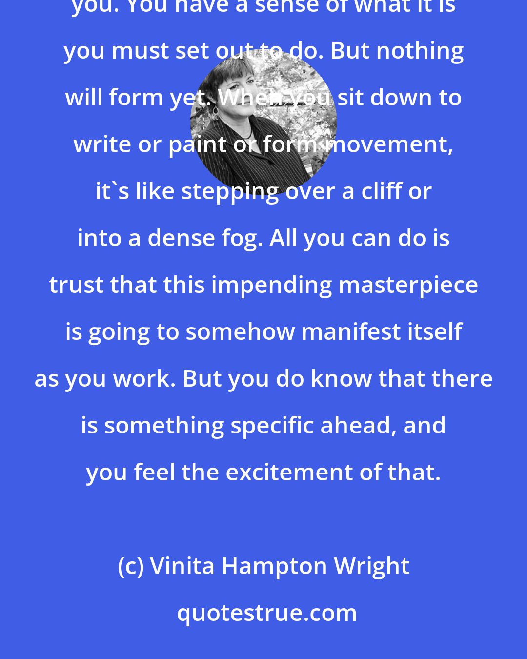 Vinita Hampton Wright: For some people, the beginning is a time of complete chaos. You see bits and pieces of what is before you. You have a sense of what it is you must set out to do. But nothing will form yet. When you sit down to write or paint or form movement, it's like stepping over a cliff or into a dense fog. All you can do is trust that this impending masterpiece is going to somehow manifest itself as you work. But you do know that there is something specific ahead, and you feel the excitement of that.