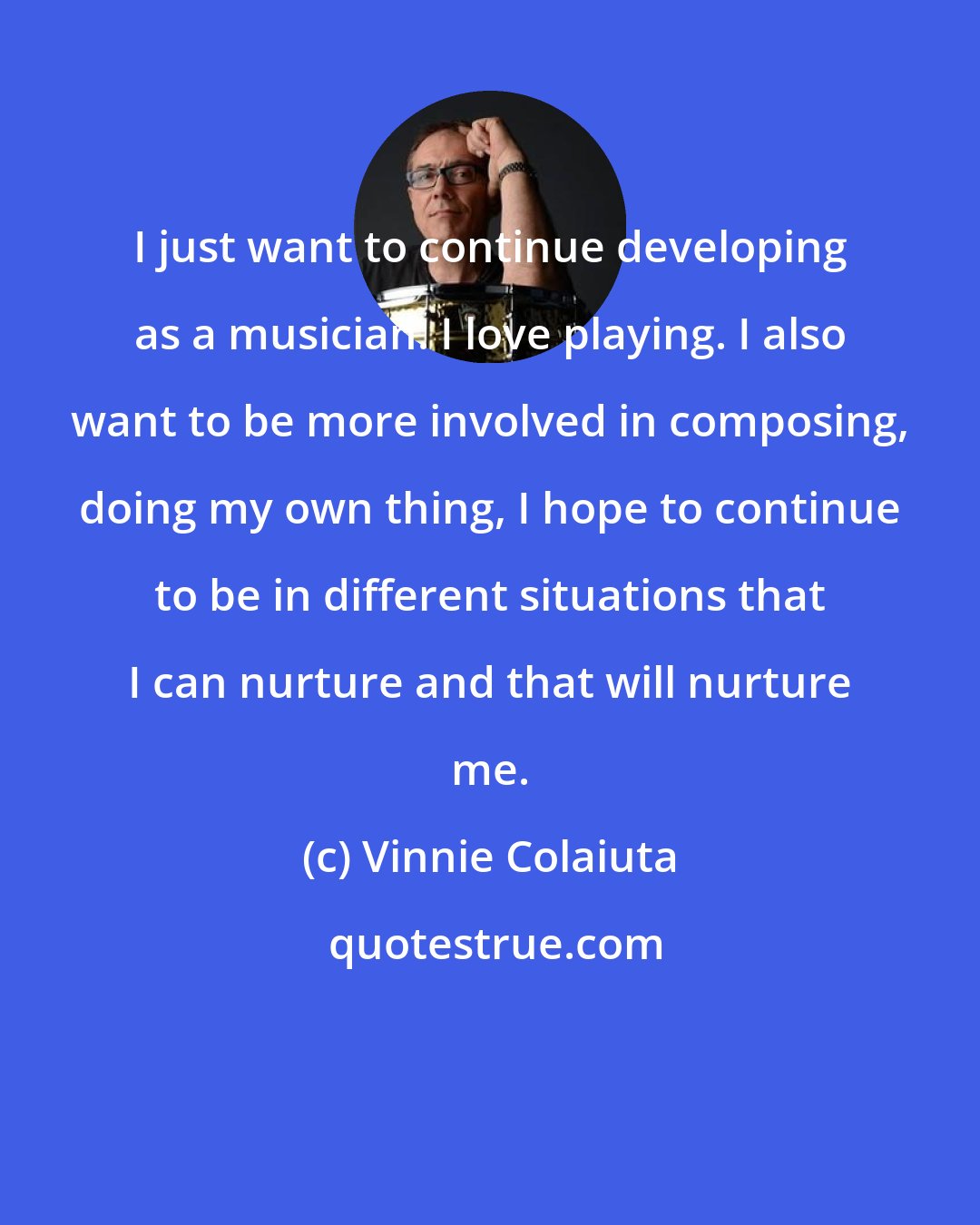Vinnie Colaiuta: I just want to continue developing as a musician. I love playing. I also want to be more involved in composing, doing my own thing, I hope to continue to be in different situations that I can nurture and that will nurture me.