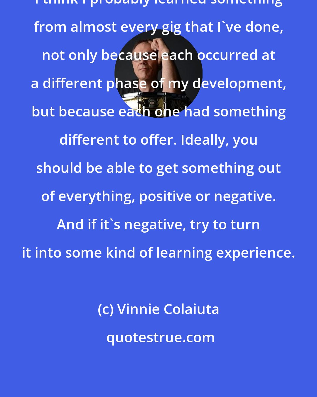 Vinnie Colaiuta: I think I probably learned something from almost every gig that I've done, not only because each occurred at a different phase of my development, but because each one had something different to offer. Ideally, you should be able to get something out of everything, positive or negative. And if it's negative, try to turn it into some kind of learning experience.