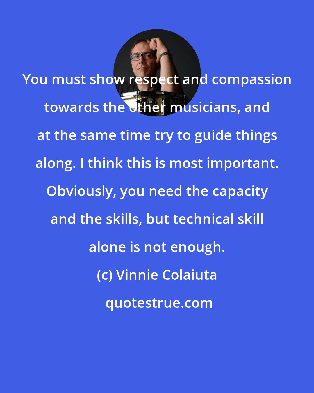 Vinnie Colaiuta: You must show respect and compassion towards the other musicians, and at the same time try to guide things along. I think this is most important. Obviously, you need the capacity and the skills, but technical skill alone is not enough.