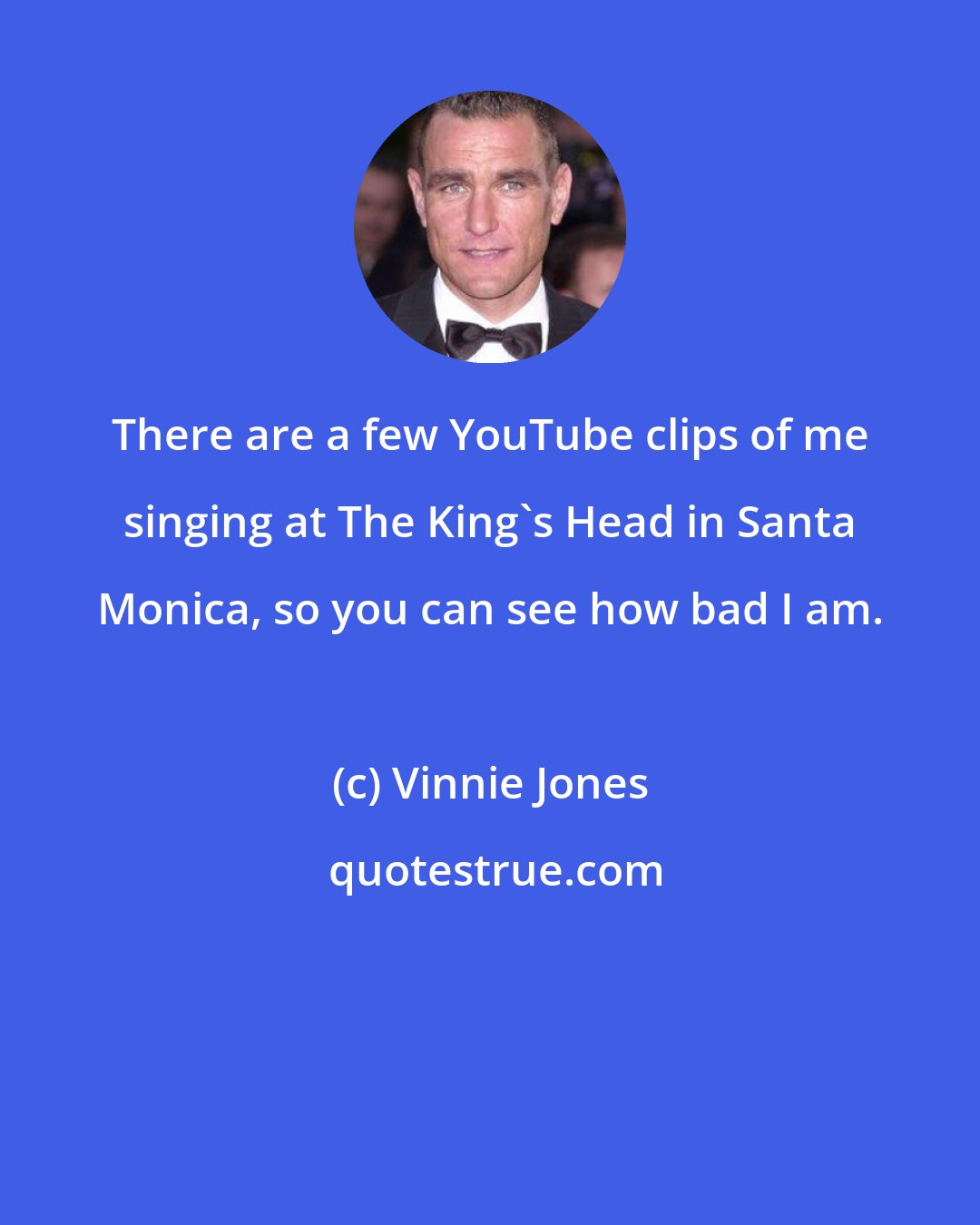 Vinnie Jones: There are a few YouTube clips of me singing at The King's Head in Santa Monica, so you can see how bad I am.