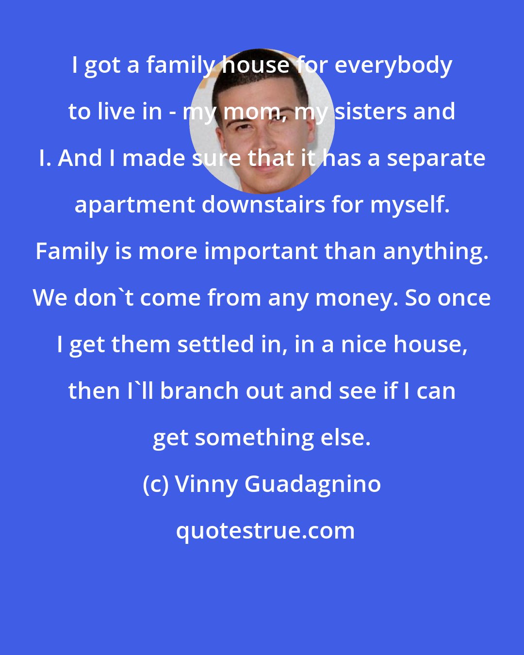 Vinny Guadagnino: I got a family house for everybody to live in - my mom, my sisters and I. And I made sure that it has a separate apartment downstairs for myself. Family is more important than anything. We don't come from any money. So once I get them settled in, in a nice house, then I'll branch out and see if I can get something else.