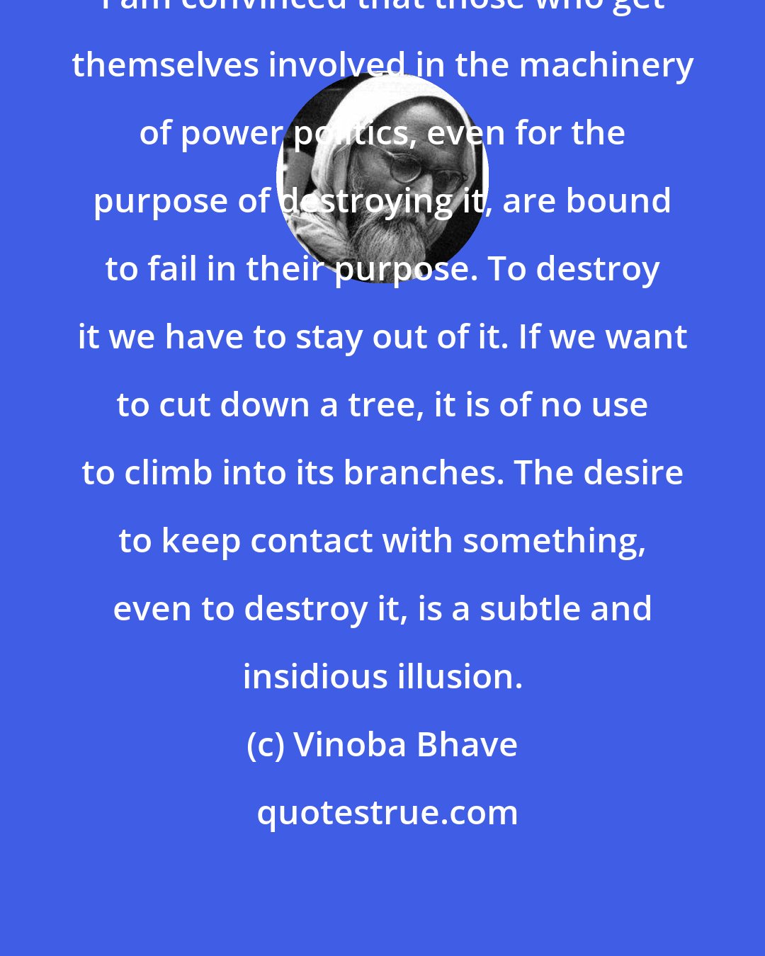 Vinoba Bhave: I am convinced that those who get themselves involved in the machinery of power politics, even for the purpose of destroying it, are bound to fail in their purpose. To destroy it we have to stay out of it. If we want to cut down a tree, it is of no use to climb into its branches. The desire to keep contact with something, even to destroy it, is a subtle and insidious illusion.