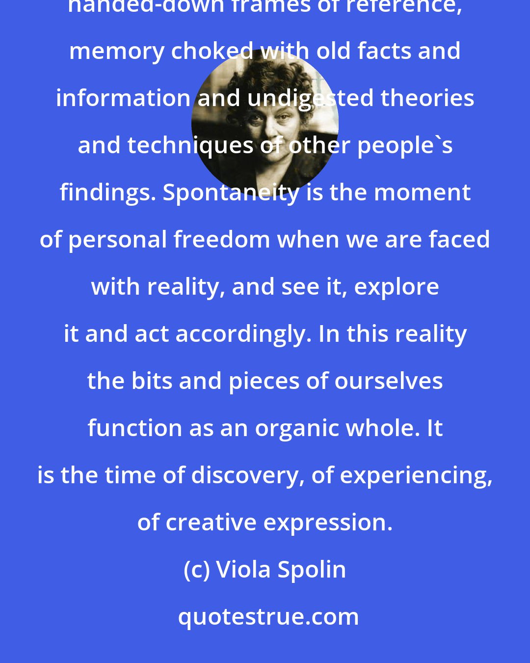 Viola Spolin: Through spontaneity we are re-formed into ourselves. It creates an explosion that for the moment frees us from handed-down frames of reference, memory choked with old facts and information and undigested theories and techniques of other people's findings. Spontaneity is the moment of personal freedom when we are faced with reality, and see it, explore it and act accordingly. In this reality the bits and pieces of ourselves function as an organic whole. It is the time of discovery, of experiencing, of creative expression.