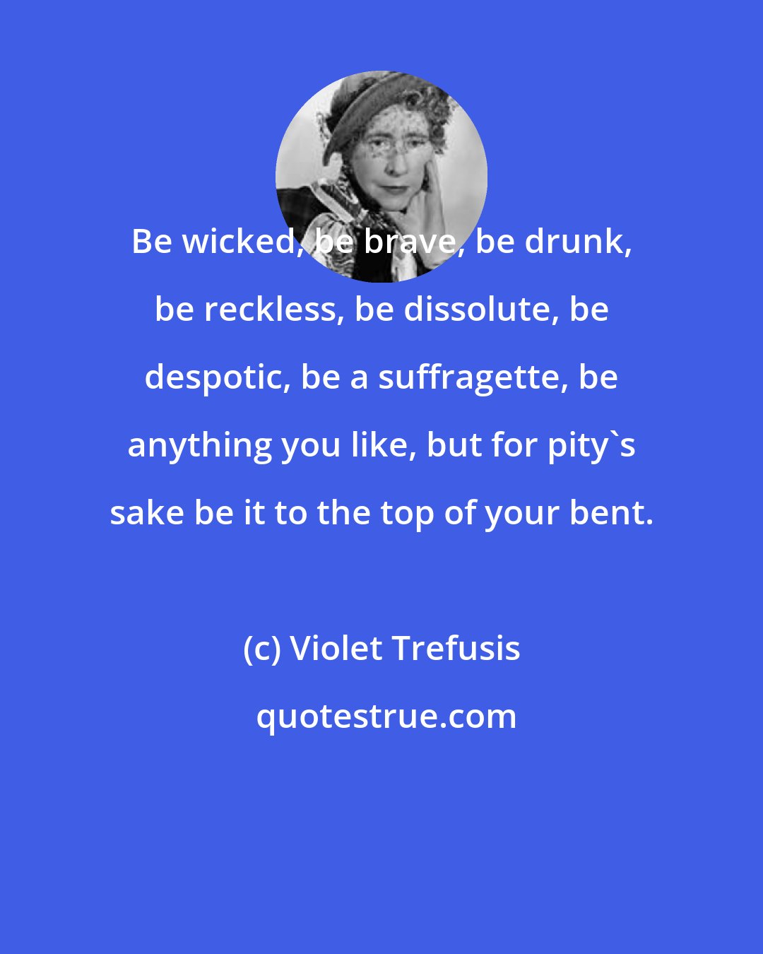 Violet Trefusis: Be wicked, be brave, be drunk, be reckless, be dissolute, be despotic, be a suffragette, be anything you like, but for pity's sake be it to the top of your bent.