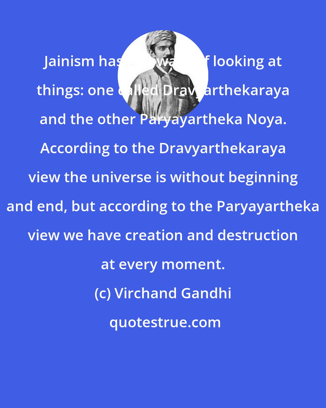 Virchand Gandhi: Jainism has two ways of looking at things: one called Dravyarthekaraya and the other Paryayartheka Noya. According to the Dravyarthekaraya view the universe is without beginning and end, but according to the Paryayartheka view we have creation and destruction at every moment.