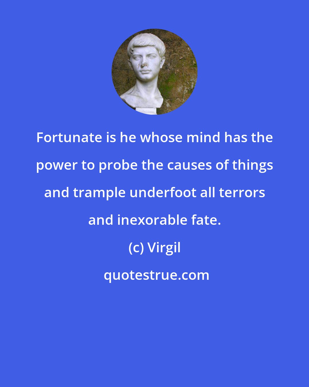 Virgil: Fortunate is he whose mind has the power to probe the causes of things and trample underfoot all terrors and inexorable fate.