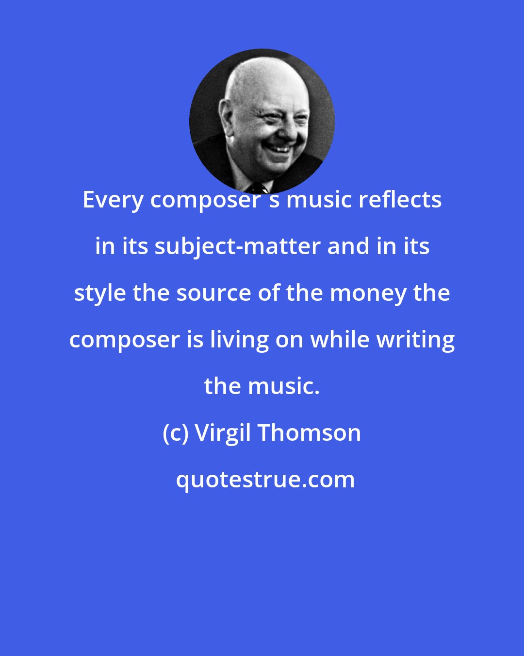 Virgil Thomson: Every composer's music reflects in its subject-matter and in its style the source of the money the composer is living on while writing the music.