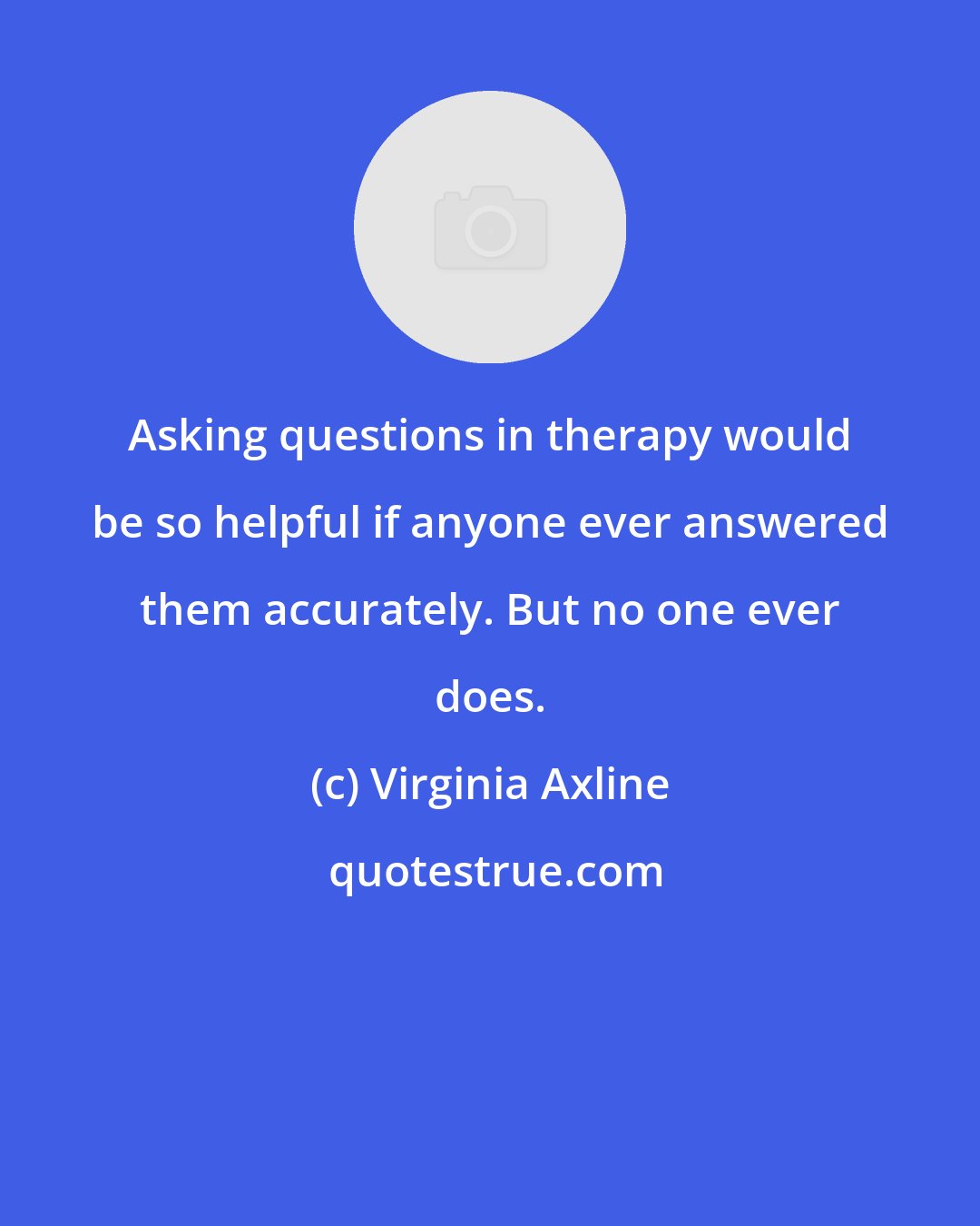 Virginia Axline: Asking questions in therapy would be so helpful if anyone ever answered them accurately. But no one ever does.