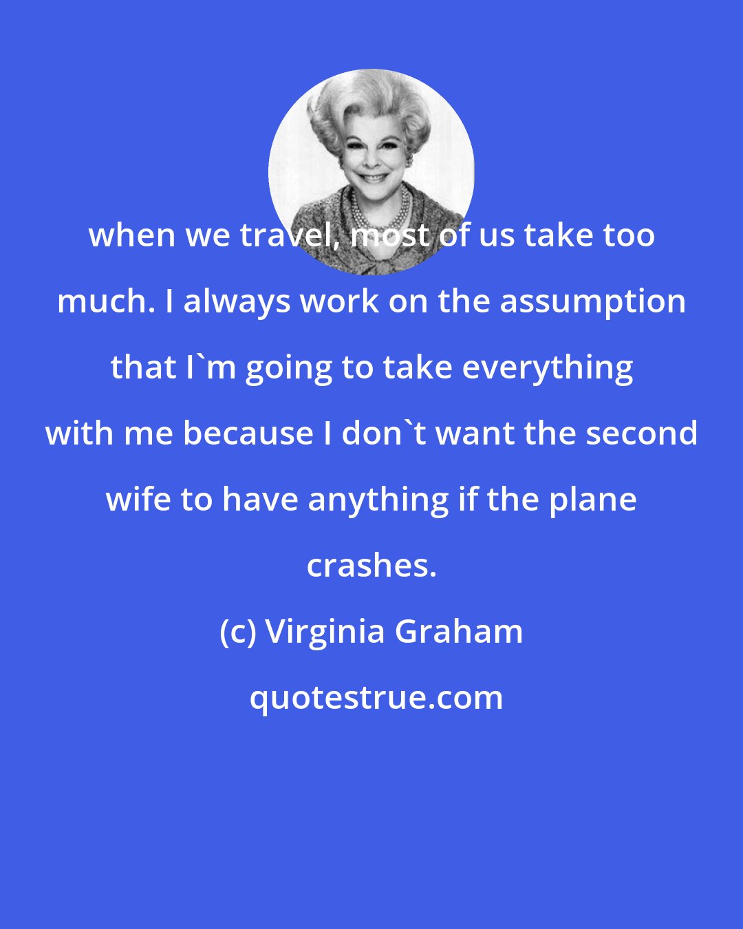 Virginia Graham: when we travel, most of us take too much. I always work on the assumption that I'm going to take everything with me because I don't want the second wife to have anything if the plane crashes.