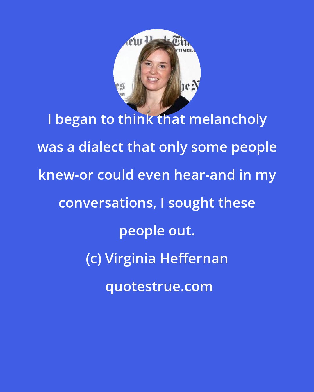Virginia Heffernan: I began to think that melancholy was a dialect that only some people knew-or could even hear-and in my conversations, I sought these people out.
