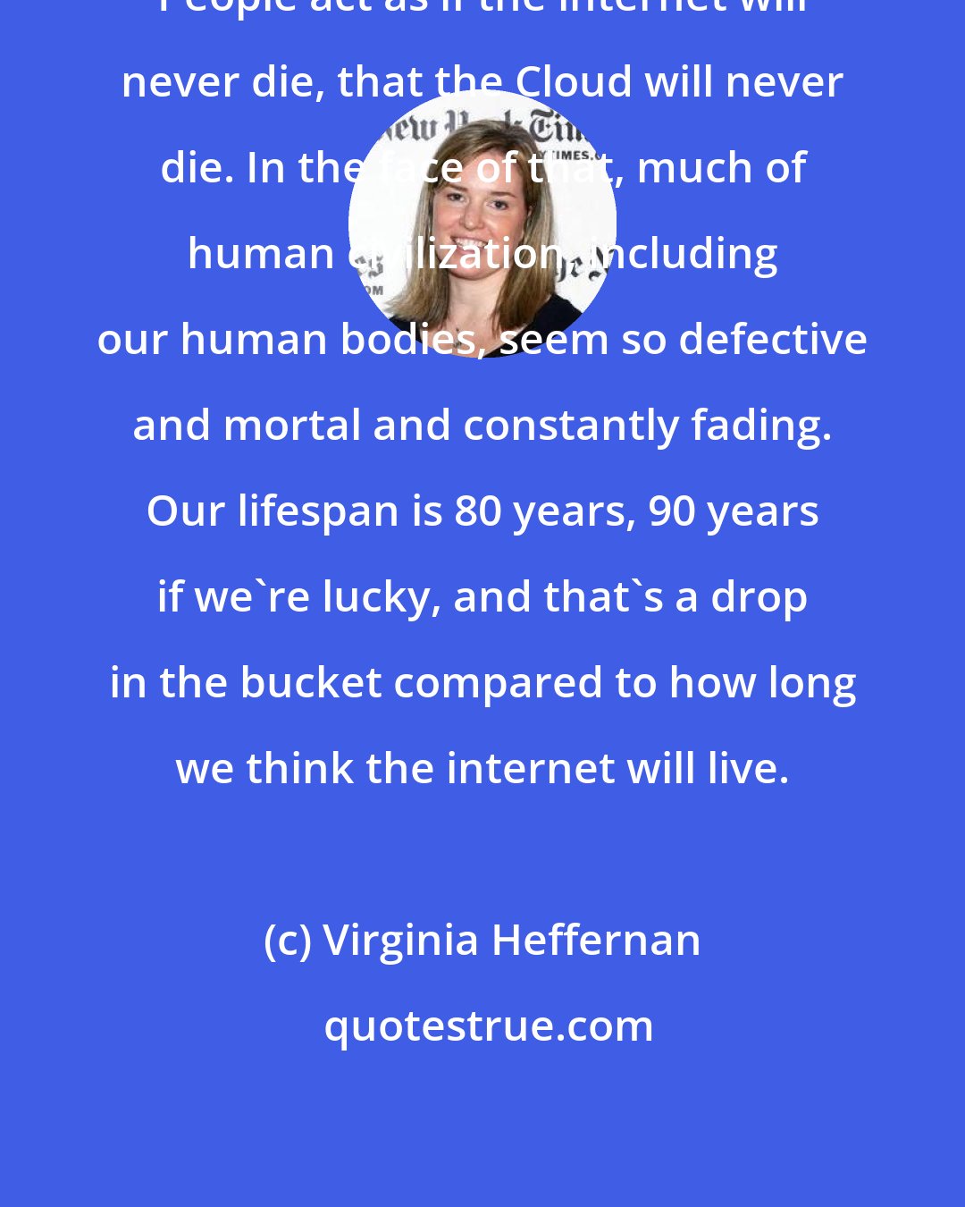 Virginia Heffernan: People act as if the internet will never die, that the Cloud will never die. In the face of that, much of human civilization, including our human bodies, seem so defective and mortal and constantly fading. Our lifespan is 80 years, 90 years if we're lucky, and that's a drop in the bucket compared to how long we think the internet will live.