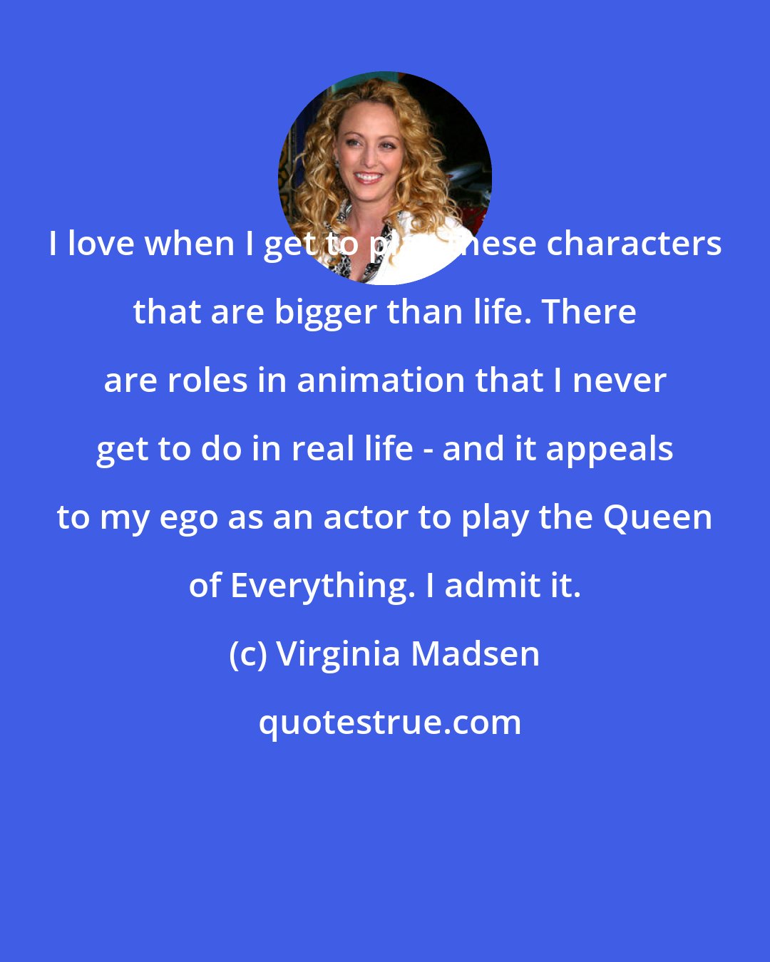 Virginia Madsen: I love when I get to play these characters that are bigger than life. There are roles in animation that I never get to do in real life - and it appeals to my ego as an actor to play the Queen of Everything. I admit it.