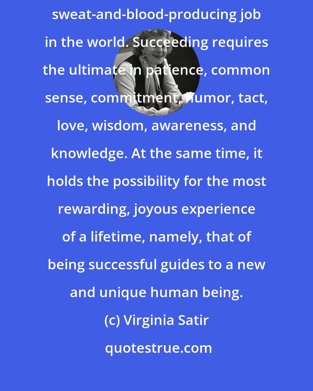 Virginia Satir: I regard (parenting) as the hardest, most complicated, anxiety-ridden, sweat-and-blood-producing job in the world. Succeeding requires the ultimate in patience, common sense, commitment, humor, tact, love, wisdom, awareness, and knowledge. At the same time, it holds the possibility for the most rewarding, joyous experience of a lifetime, namely, that of being successful guides to a new and unique human being.