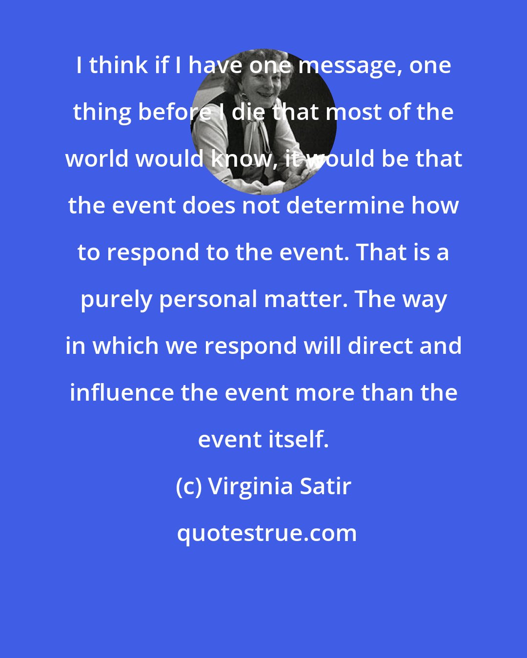 Virginia Satir: I think if I have one message, one thing before I die that most of the world would know, it would be that the event does not determine how to respond to the event. That is a purely personal matter. The way in which we respond will direct and influence the event more than the event itself.