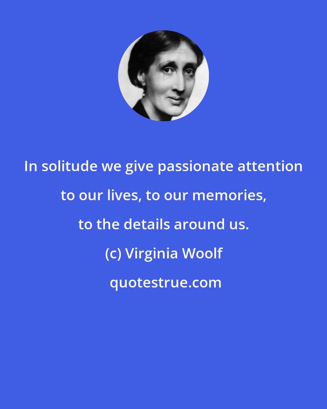 Virginia Woolf: In solitude we give passionate attention to our lives, to our memories, to the details around us.