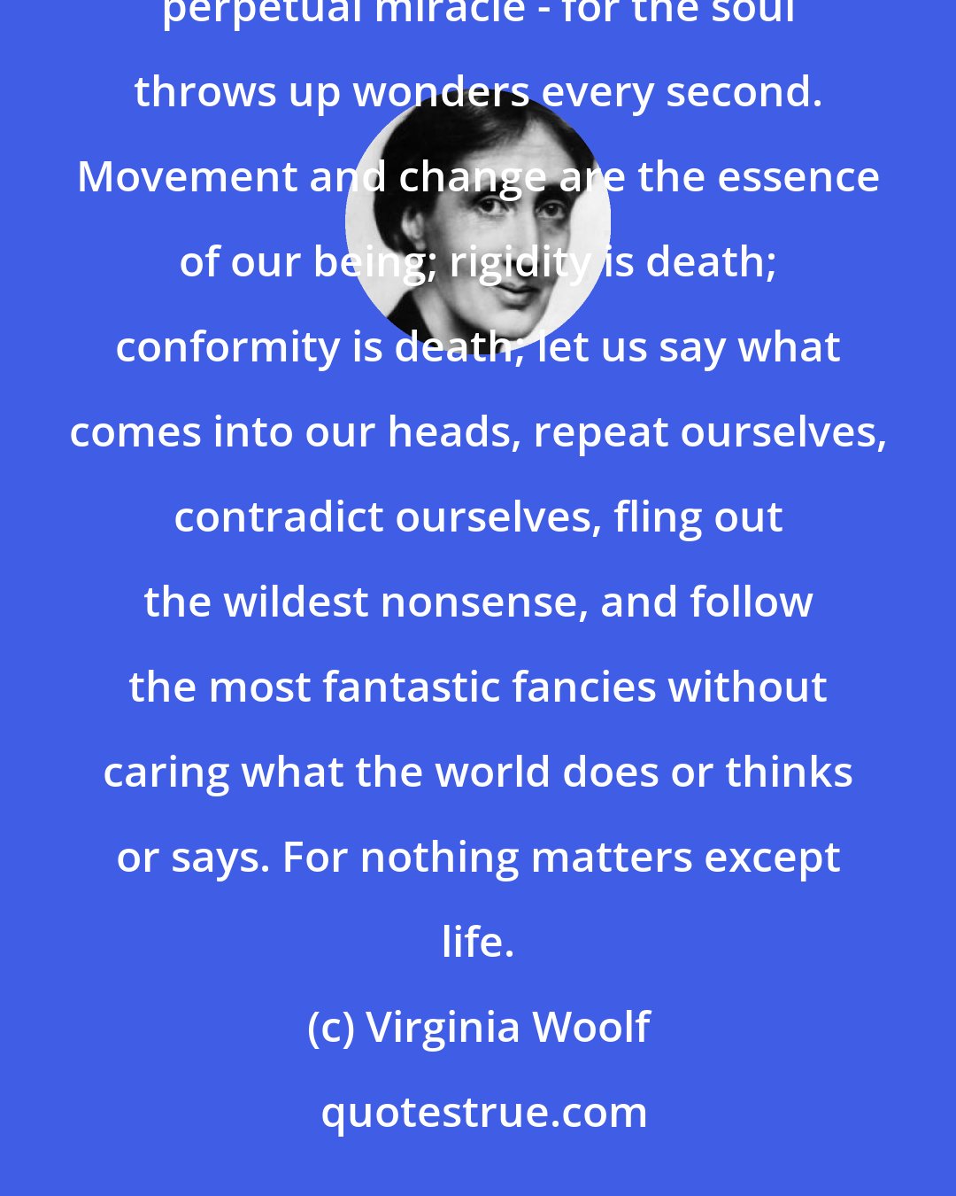 Virginia Woolf: Let us simmer over our incalculable cauldron, our enthralling confusion, our hotchpotch of impulses, our perpetual miracle - for the soul throws up wonders every second. Movement and change are the essence of our being; rigidity is death; conformity is death; let us say what comes into our heads, repeat ourselves, contradict ourselves, fling out the wildest nonsense, and follow the most fantastic fancies without caring what the world does or thinks or says. For nothing matters except life.