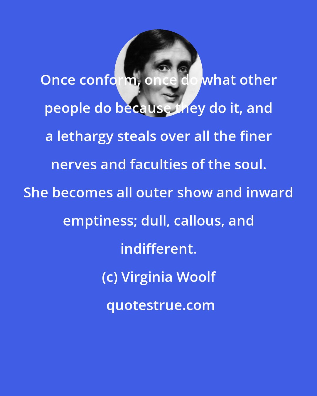 Virginia Woolf: Once conform, once do what other people do because they do it, and a lethargy steals over all the finer nerves and faculties of the soul. She becomes all outer show and inward emptiness; dull, callous, and indifferent.