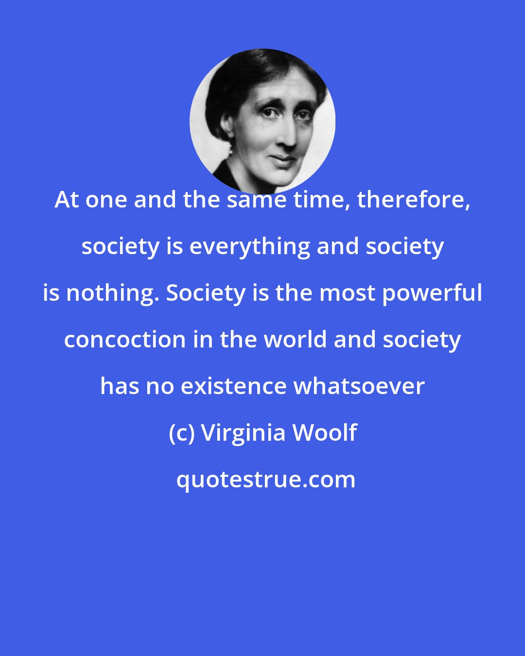 Virginia Woolf: At one and the same time, therefore, society is everything and society is nothing. Society is the most powerful concoction in the world and society has no existence whatsoever