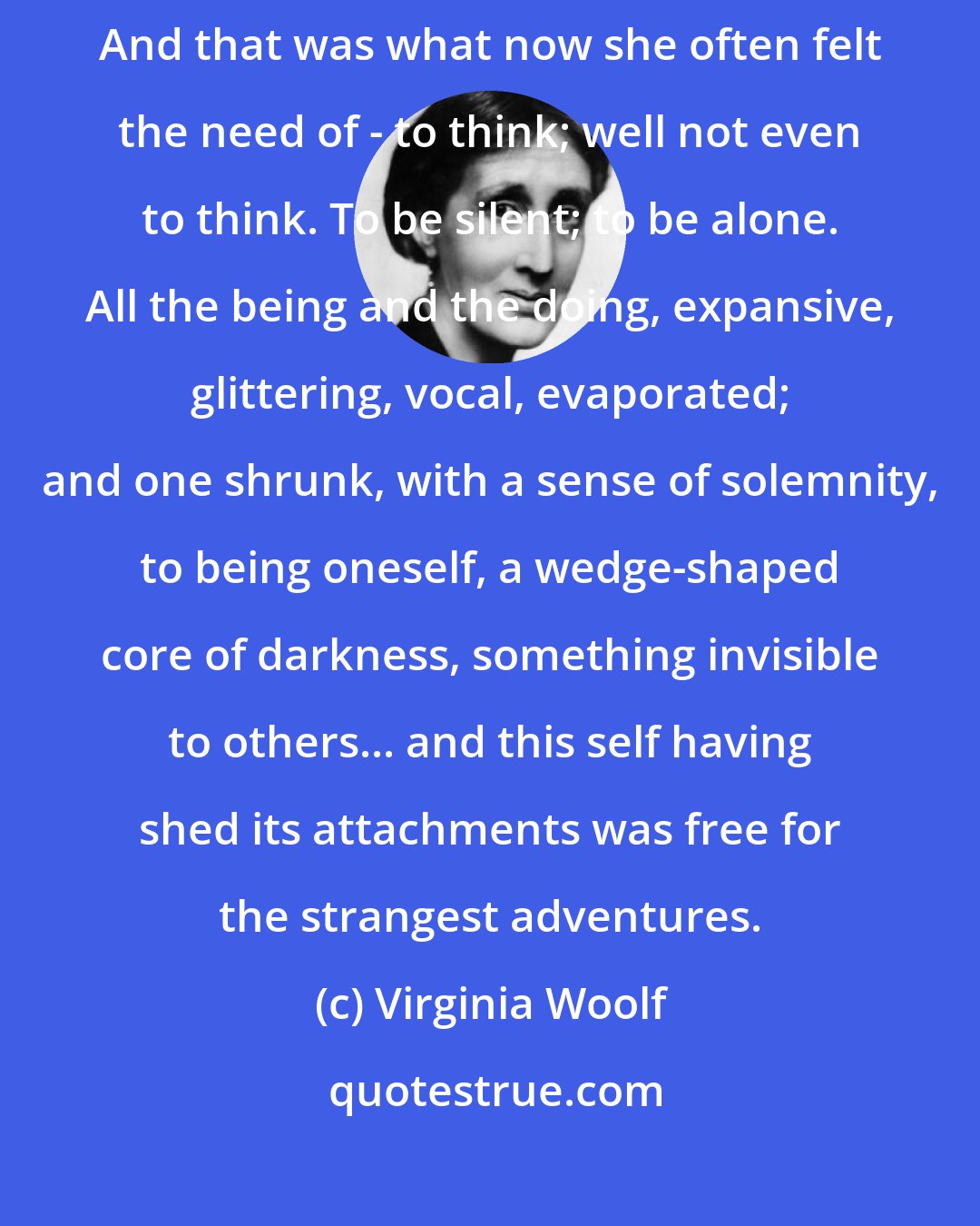 Virginia Woolf: For now she need not think of anybody. She coud be herself, by herself. And that was what now she often felt the need of - to think; well not even to think. To be silent; to be alone. All the being and the doing, expansive, glittering, vocal, evaporated; and one shrunk, with a sense of solemnity, to being oneself, a wedge-shaped core of darkness, something invisible to others... and this self having shed its attachments was free for the strangest adventures.