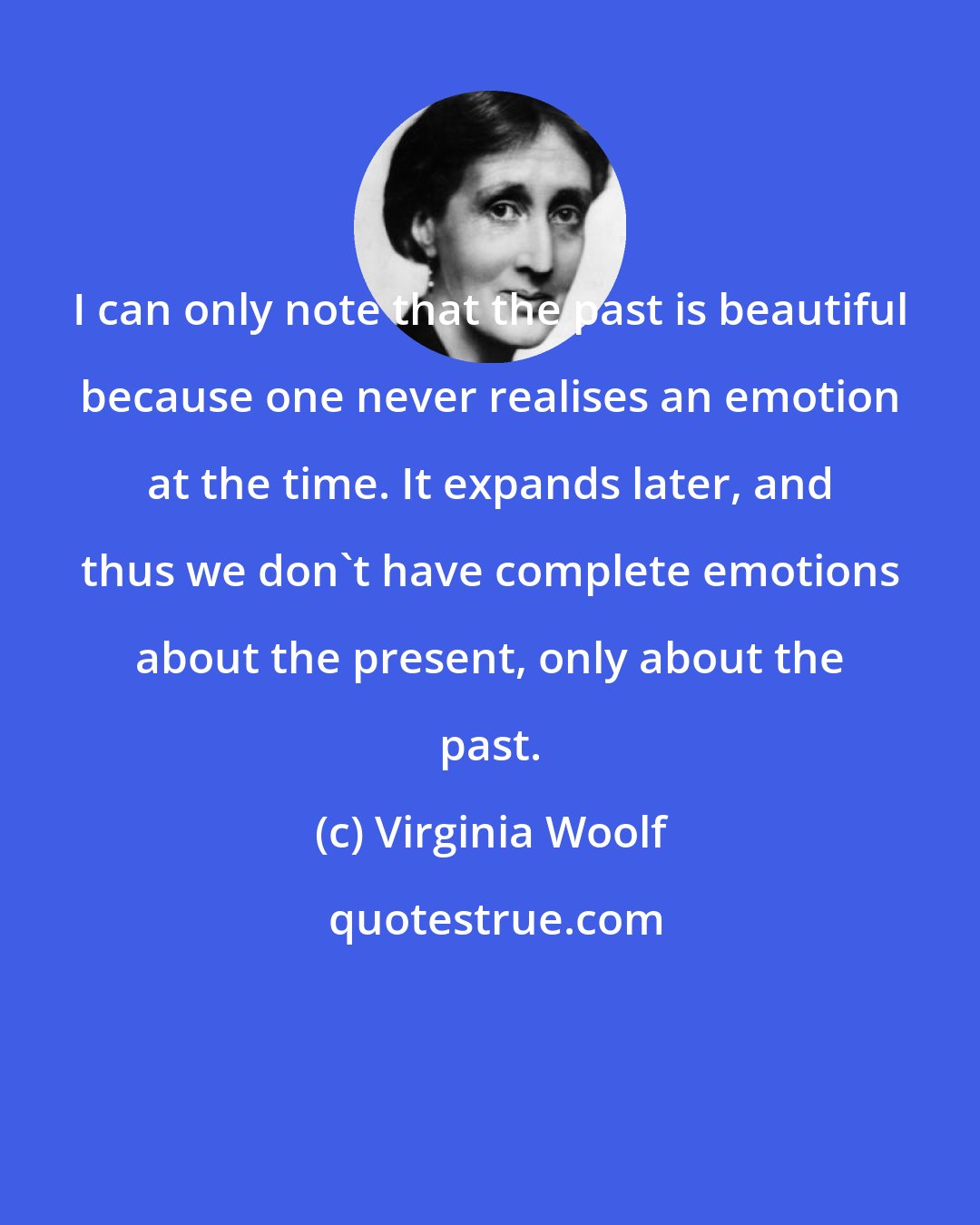 Virginia Woolf: I can only note that the past is beautiful because one never realises an emotion at the time. It expands later, and thus we don't have complete emotions about the present, only about the past.