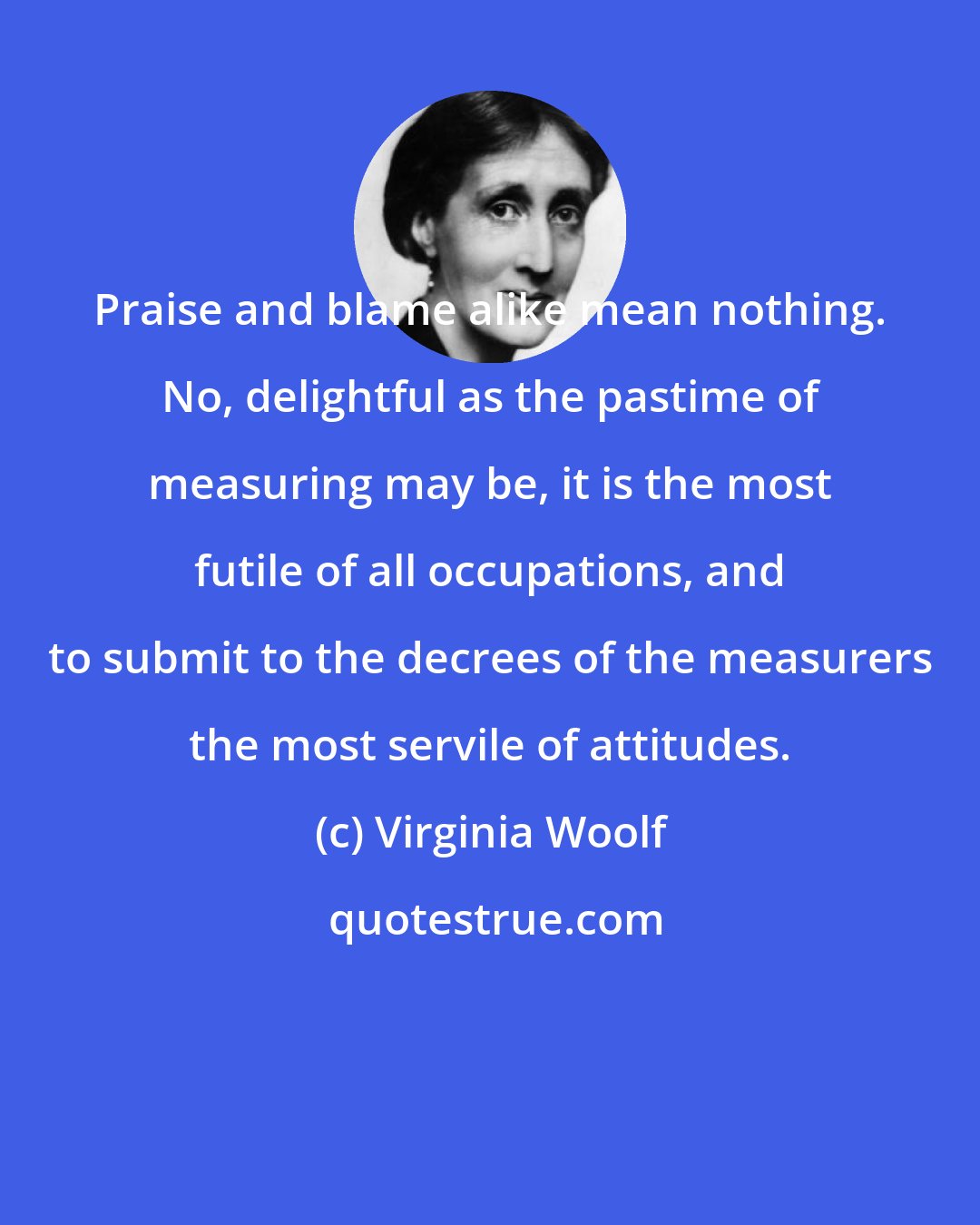 Virginia Woolf: Praise and blame alike mean nothing. No, delightful as the pastime of measuring may be, it is the most futile of all occupations, and to submit to the decrees of the measurers the most servile of attitudes.